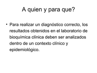 A quien y para que?
• Para realizar un diagnóstico correcto, los
resultados obtenidos en el laboratorio de
bioquímica clínica deben ser analizados
dentro de un contexto clínico y
epidemiológico.
 