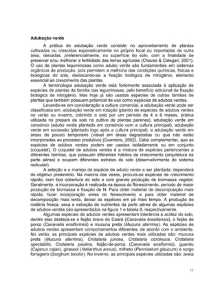 11
Adubação verde
A prática de adubação verde consiste no aproveitamento de plantas
cultivadas ou crescidas esporadicamente no próprio local ou importadas de outra
área, deixadas, preferencialmente, na superfície do solo, com a finalidade de
preservar e/ou melhorar a fertilidade das terras agrícolas (Chaves & Calegari, 2001).
O uso de plantas leguminosas como adubo verde são fundamentais em sistemas
orgânicos de produção, pois permitem a melhoria das condições químicas, físicas e
biológicas do solo, destacando-se a fixação biológica de nitrogênio, elemento
essencial ao crescimento das plantas.
A terminologia adubação verde está fortemente associada à aplicação de
espécies de plantas da família das leguminosas, pelo benefício adicional da fixação
biológica de nitrogênio. Mas hoje já são usadas espécies de outras famílias de
plantas que também possuem potencial de uso como espécies de adubos verdes.
Levando-se em consideração a cultura comercial, a adubação verde pode ser
classificada em: adubação verde em rotação (plantio de espécies de adubos verdes
no verão ou inverno, cobrindo o solo por um período de 4 a 6 meses, prática
utilizada no preparo de solo no cultivo de plantas perenes), adubação verde em
consórcio (adubo verde plantado em consórcio com a cultura principal), adubação
verde em sucessão (plantado logo após a cultura principal), e adubação verde em
áreas de pousio temporário (viável em áreas degradadas ou que não estão
incorporadas ao processo produtivo) (Guerreiro, 2002). Cabe complementar, que as
espécies de adubos verdes podem ser usadas isoladamente ou em conjunto
(coquetel). O coquetel de adubos verdes é a mistura de espécies pertencentes a
diferentes famílias, que possuam diferentes hábitos de crescimento (arquitetura da
parte aérea) e ocupam diferentes estratos do solo (desenvolvimento do sistema
radicular).
A seleção e o manejo da espécie de adubo verde a ser plantada, dependerá
do objetivo pretendido. Na maioria das vezes, procura-se espécies de crescimento
rápido, com boa cobertura do solo e com grande produção de biomassa vegetal.
Geralmente, a incorporação é realizada na época do florescimento, período de maior
produção de biomassa e fixação de N. Para obter material de decomposição mais
rápida, fazer incorporação antes do florescimento e para obter material de
decomposição mais lenta, deixar as espécies em pé mais tempo. A produção de
matéria fresca, seca e extração de nutrientes da parte aérea de algumas espécies
de adubos verdes são apresentados na figura 1 e tabela 8, respectivamente.
Algumas espécies de adubos verdes apresentam tolerância à acidez do solo,
dentre elas destaca-se o feijão bravo do Ceará (Canavalia brasiliensis), o feijão de
porco (Canavalia ensiformes) e mucuna preta (Mucuna aterrima). As espécies de
adubos verdes apresentam comportamentos diferentes, de acordo com o ambiente.
No verão, as principais espécies de adubos verdes mais utilizadas são: mucuna
preta (Mucuna aterrima), Crotalaria juncea, Crotalaria ocroleuca, Crotalaria
spectabilis, Crotalaria paulina, feijão-de-porco (Canavalia ensiformis), guandu
(Cajanus cajan), girassol (Helianthus annus), milheto (Pennisetum glaucum) e sorgo
forrageiro (Sorghum bicolor). No inverno, as principais espécies utilizadas são: aveia
 