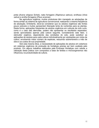 12
preta (Avena strigosa Scheb), nabo forrageiro (Raphanus sativus), ervilhaca (Vicia
sativa) e ervilha forrageira (Pisus arvense).
Na agricultura orgânica, muitos produtores têm manejado as adubações de
forma similar ao sistema de agricultura convencional, realizando a mesma freqüência
de adubação. Entretanto, deve-se considerar que os adubos orgânicos são fontes
pouco solúveis e muitos apresentam liberação lenta de nutrientes para as plantas.
Desta forma, aplicações freqüentes de adubos orgânicos em culturas de ciclo curto,
como é o caso das olerícolas, podem não apresentar os resultados esperados,
sendo aproveitados apenas pela cultura seguinte. Considerando este fator, o
olericultor orgânico, dependendo das condições do solo, pode substituir as
aplicações de adubos para cada cultura individualmente por adubações por ciclos de
cultivo, envolvendo maior número de espécies, reduzindo sobremaneira a mão de
obra e os custos de sua propriedade.
Sob esta mesma ótica, a necessidade de aplicações de adubos em cobertura
em sistemas orgânicos de produção de hortaliças precisa ser bem avaliada pelo
produtor. Em alguns trabalhos realizados pela Embrapa Hortaliças com cebola a
utilização desta prática com compostos a base de farelos e microorganismos não
influenciou na produtividade da cultura.
 