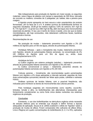 16
São indispensáveis para produção do Agrobio em maior escala, os seguintes
materiais: caixa d’água de plástico com tampa e capacidade de 500 litros; bancada
de concreto ou madeira; conexões de 2 polegadas; pá; baldes; tela e peneira para
coagem.
A Agrobio pronto apresenta cor bem escura e odor característico de produto
fermentado, pH na faixa de 5 a 6. A análise química do biofertilizante fornece os
seguintes resultados: 34,69 g/l de matéria orgânica; 0,8% de carbono; 631 mg/l de
N; 170 mg/l de P; 1,2 g/l de Ca e 480 mg/l de Mg, além de traços dos micronutrientes
essenciais às plantas. O seu uso é isento de riscos à saúde, uma vez que os testes
microbiológicos, até hoje conduzidos, mão detectaram coliformes fecais, bactérias
patogênicas e toxinas.
Recomendações de uso
Na produção de mudas – tratamento preventivo com Agrobio a 2% (20
mililitros do Agrobio para um litro de água), através de pulverizações foliares.
Hortaliças folhosas – após o transplantio das mudas, tratamento preventivo
com Agrobio, através de pulverizações foliares semanais, na concentração de 4%
(40 mililitros do Agrobio para um litro de água) ou, ainda, duas
pulverizações/semana a 2%.
Hortaliças de fruto
a) Cultivo orgânico em sistema protegido (estufas) – tratamento preventivo
através de pulverizações foliares semanais com Agrobio a 4% (40 ml/l).
b) Cultivo convencional a campo – tratamento preventivo através de
pulverizações foliares semanais com Agrobio a 4% (40 ml/l).
Culturas perenes – Inicialmente, são recomendadas quatro pulverizações
foliares com Agrobio a 4% (duas aplicações a intervalo semanal, seguidas de mais
duas pulverizações quinzenais) deverão ser feitas após podas, colheitas e estresse
hídrico.
Análises químicas de tecidos foliares, com a possível freqüência, são
indicadas para monitorar os teores de micronutrientes das culturas perenes.
Para hortaliças exigentes em micronutrientes como repolho, couve-flor,
brócolos, tomate e alho, os biofertilizantes são alternativas interessantes para
fornecimento complementar ou como fonte única destes nutrientes nos sistemas
orgânicos de produção.
Conclusões
Entretanto, o uso dos biofertilizantes na olericultura orgânica ainda necessita
de estudos efetivos para se entender sua atuação e definir formas e épocas
adequadas de aplicação. Souza et al. (2002) avaliaram o efeito do “Agrobio” sobre a
produção de mudas de alface. Foram comparados três cultivares de alface (Elisa,
Lívia e Regina) em quatro concentrações do biofertilizante (0, 2, 4 e 6%), aplicados
 