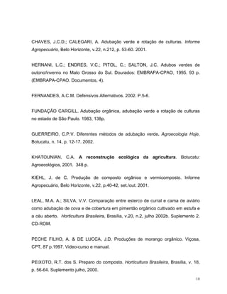 18
CHAVES, J.C.D.; CALEGARI, A. Adubação verde e rotação de culturas. Informe
Agropecuário, Belo Horizonte, v.22, n.212, p. 53-60. 2001.
HERNANI, L.C.; ENDRES, V.C.; PITOL, C.; SALTON, J.C. Adubos verdes de
outono/inverno no Mato Grosso do Sul. Dourados: EMBRAPA-CPAO, 1995. 93 p.
(EMBRAPA-CPAO. Documentos, 4).
FERNANDES, A.C.M. Defensivos Alternativos. 2002. P.5-6.
FUNDAÇÃO CARGILL. Adubação orgânica, adubação verde e rotação de culturas
no estado de São Paulo. 1983, 138p.
GUERREIRO, C.P.V. Diferentes métodos de adubação verde. Agroecologia Hoje,
Botucatu, n. 14, p. 12-17. 2002.
KHATOUNIAN, C.A. A reconstrução ecológica da agricultura. Botucatu:
Agroecológica, 2001. 348 p.
KIEHL, J. de C. Produção de composto orgânico e vermicomposto. Informe
Agropecuário, Belo Horizonte, v.22, p.40-42, set./out. 2001.
LEAL, M.A. A.; SILVA, V.V. Comparação entre esterco de curral e cama de aviário
como adubação de cova e de cobertura em pimentão orgânico cultivado em estufa e
a céu aberto. Horticultura Brasileira, Brasília, v.20, n.2, julho 2002b. Suplemento 2.
CD-ROM.
PECHE FILHO, A. & DE LUCCA, J.D. Produções de morango orgânico. Viçosa,
CPT, 87 p.1997. Video-curso e manual.
PEIXOTO, R.T. dos S. Preparo do composto. Horticultura Brasileira, Brasília, v. 18,
p. 56-64. Suplemento julho, 2000.
 