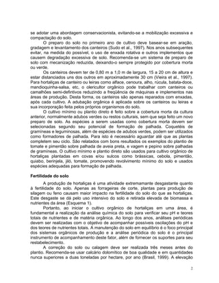 2
se adotar uma abordagem conservacionista, evitando-se a mobilização excessiva e
compactação do solo.
O preparo do solo no primeiro ano de cultivo deve basear-se em aração,
gradagem e levantamento dos canteiros (Sudo et al., 1997). Nos anos subsequentes
evitar, na medida do possível, o uso de enxada rotativa e outros implementos que
causem degradação excessiva de solo. Recomenda-se um sistema de preparo de
solo com mecanização reduzida, deixando-o sempre protegido por cobertura morta
ou verde.
Os canteiros devem ter de 0,80 m a 1,0 m de largura, 15 a 20 cm de altura e
estar distanciados uns dos outros em aproximadamente 30 cm (Vieira et al., 1997).
Para hortaliças de canteiro ou leiras como alface, cenoura, alho, rúcula, batata-doce,
mandioquinha-salsa, etc, o olericultor orgânico pode trabalhar com canteiros ou
camalhões semi-defintivos reduzindo a freqüência de máquinas e implementos nas
áreas de produção. Desta forma, os canteiros são apenas reparados com enxadas,
após cada cultivo. A adubação orgânica é aplicada sobre os canteiros ou leiras e
sua incorporação feita pelos próprios organismos do solo.
O cultivo mínimo ou plantio direto é feito sobre a cobertura morta da cultura
anterior, normalmente adubos verdes ou restos culturais, sem que seja feito um novo
preparo de solo. As espécies a serem usadas como cobertura morta devem ser
selecionadas segundo seu potencial de formação de palhada. Coquetéis de
gramíneas e leguminosas, além de espécies de adubos verdes, podem ser utilizados
como formadores de palhada. Para isto é necessário aguardar até que as plantas
completem seu ciclo. São relatados com bons resultados os exemplos do plantio de
tomate e pimentão sobre palhada de aveia preta, e vagem e pepino sobre palhadas
de gramíneas. O cultivo mínimo e plantio direto são usados para cultivo orgânico de
hortaliças plantadas em covas e/ou sulcos como brássicas, cebola, pimentão,
quiabo, berinjela, jiló, tomate, promovendo revolvimento mínimo do solo e usados
espécies adequadas para formação de palhada.
Fertilidade do solo
A produção de hortaliças é uma atividade extremamante desgastante quanto
à fertilidade do solo. Apenas as forrageiras de corte, plantas para produção de
silagem ou feno causam maior impacto na fertilidade do solo do que as hortaliças.
Este desgaste se dá pelo uso intensivo do solo e retirada elevada de biomassa e
nutrientes da área (Esquema 1).
Portanto, ao iniciar o cultivo orgânico de hortaliças em uma área, é
fundamental a realização da análise química do solo para verificar seu pH e teores
totais de nutrientes e de matéria orgânica. Ao longo dos anos, análises periódicas
devem ser realizadas com o objetivo de acompanhar possíveis oscilações do pH e
dos teores de nutrientes totais. A manutenção do solo em equilíbrio é o foco principal
dos sistemas orgânicos de produção e a análise periódica do solo é o principal
instrumento de acompanhamento deste fator, além de fornecer os suportes para seu
restabelecimento.
A correção do solo ou calagem deve ser realizada três meses antes do
plantio. Recomenda-se usar calcário dolomítico de boa qualidade e em quantidades
nunca superiores a duas toneladas por hectare, por ano (Brasil, 1999). A elevação
 