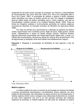 3
exagerada do pH pode causar redução na produção, por diminuir a disponibilidade
de micronutrientes, tais como: Boro (B); Cobre (Cu), Ferro (Fe), Manganês (Mn) e
Zinco (Zn) (Vieira, 1997). A quantidade de calcário e adubos a serem utilizados
serão calculados com base na análise química do solo. Em relação a fosfatagem
deve-se utilizar fontes de fósforo permitidas para o cultivo orgânico, que são os
Termofosfatos, Fosfatos naturais e /ou Fosfatos Reativos (Brasil, 1999). Todas as
fontes de nitrogênio, potássio e micronutrientes permitidas em cultivos orgânicos
encontram-se descritas na instrução normativa do Ministério da Agricultura (Brasil
1999).
Em solos de primeiro ano recomenda-se a utilização de espécies de adubos
verdes, leguminosas como Crotalária juncea, feijão de porco, feijão guandu, dentre
outras, respeitando-se a época de plantio dessas culturas. Utiliza-se também
algumas gramíneas consorciadas com essas leguminosas. Neste caso, o sorgo e o
milheto são recomendados, devendo-se utilizar por volta de 30% de gramínea e 70%
de leguminosas (a adubação verde será tratada mais detalhamente a seguir).
Esquema 1. Desgaste e recuperação da fertilidade do solo segundo o tipo de
cultura.
Desgaste de Fertilidade Recuperação de fertilidade
Fonte: Khatounian (2001)
Matéria orgânica
A matéria orgânica do solo é o produto da acumulação de resíduos de plantas
e animais parcialmente decompostos e re-sintetizados. Esses materiais, em ativo
estado de decomposição, são submetidos ao ataque contínuo de microrganismos. A
matéria orgânica dentre outras vantagens esta relacionada diretamente ao conceito
de solo como organismo vivo que é um dos grandes princípios dos sistemas
orgânicos de produção. A matéria orgânica do solo pode ser originada no próprio
Feno, silagem, forrageira(corte)
Olericultura
Culturas anuais
Culturas anuais – plantio direto
Culturas perenes – entrelinhas vegetadas
Culturas perenes - arborizadas
Pastagens – pastejo direto
Pastagens – leguminosas fixadoras
Pousio arbustivo
Pousio árboreo
 