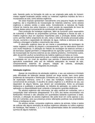 4
solo, fazendo parte na formação do solo ou ser originada pela ação do homem:
massa vegetal localizada (adubo verde) ou materiais orgânicos trazidos de fora e
incorporados ao solo, como adubos orgânicos.
Os solos tropicais apresentam naturalmente uma pequena fração de matéria
orgânica, daí a importância da incorporação de materiais externos, como adubos
orgânicos e adubos verdes a estes solos. Considerando a natureza da fração
mineral da maioria dos solos tropicais a maior porção da capacidade de troca de
cátions destes solos é proveniente da contribuição da matéria orgânica.
Para produção de hortaliças orgânicas, além de funcionar como reservatório
de nutrientes e melhorar as propriedades químicas, biológicas e físicas do solo, a
matéria orgânica atua em aspectos importantes para a produção destas culturas
como: permite melhor arejamento do solo, reduz o efeito de erosão provocado pelas
chuvas, aumenta a capacidade de retenção de água, melhora a estrutura do solo,
melhora a drenagem e facilita o crescimento das raízes.
O olericultor orgânico deve ter em mente a possibilidade de reciclagem de
restos vegetais e sobras do preparo e processamento, que na olericultura ocorrem
com muita freqüência. A utilização do método de reciclagem de estercos animais e
de biomassa vegetal permitem a independência do agricultor quanto à necessidade
de incorporação de insumos externos ao seu sistema produtivo, minimizando custos,
além de permitir usufruir os benefícios da matéria orgânica em todos os níveis.
Como componente essencial do solo, a matéria orgânica deve ser conservada
e manejada em um nível de equilíbrio que permita o desenvolvimento de uma
agricultura sustentável, pelo uso de métodos adequados de manejo de solo,
compreendendo sistemas de preparo, rotação de culturas, adubação,
estabelecimento de sistemas integrados de produção.
Adubação orgânica
Apesar da importância da adubação orgânica, o seu uso extensivo é limitado
pela dificuldade de obtenção desses adubos em larga escala, bem como pelos
problemas de transporte e distribuição. Entretanto seu uso é corriqueiro em culturas
de exploração intensiva, como é o caso das hortaliças, inclusive no sistema
convencional de produção. A escolha do adubo orgânico e a eficiência do seu uso
dependem de alguns fatores, que devem ser considerados. Entre os principais
destaca-se a qualidade e quantidade, os métodos de aplicação, os custos de sua
aplicação e a disponibilidade local, evitando o transporte a grandes distâncias.
Os adubos orgânicos são volumosos, de valor variável em nutrientes, com a
composição total raramente ultrapassando 10 a 20% dos teores encontrados nos
fertilizantes minerais e são utilizados em quantidades bastante superiores a estes.
Contudo, a utilização de adubos orgânicos não pode levar em conta apenas o seu
teor em nutrientes, pois sua presença produz alterações positivas nas propriedades
físicas e biológicas do solo.
Os adubos verdes, compostos orgânicos, esterco de animais, tortas e restos
de culturas são alguns exemplos de adubos orgânicos utilizados no cultivo orgânico
de Hortaliças. Nas tabelas 1, 2, 3, 4 e 5 são apresentados dados de caracterização
química de alguns materiais.
 