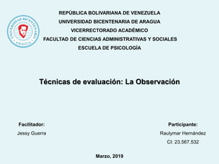 REPÚBLICA BOLIVARIANA DE VENEZUELA
UNIVERSIDAD BICENTENARIA DE ARAGUA
VICERRECTORADO ACADÉMICO
FACULTAD DE CIENCIAS ADMINISTRATIVAS Y SOCIALES
ESCUELA DE PSICOLOGÍA
Técnicas de evaluación: La Observación
Participante:
Raulymar Hernández
CI: 23.567.532
Facilitador:
Jessy Guerra
Marzo, 2019
 