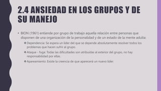 2.4 ANSIEDAD EN LOS GRUPOS Y DE
SU MANEJO
• BION (1961) entiende por grupo de trabajo aquella relación entre personas que
disponen de una organización de la personalidad y de un estado de la mente adulta:
Dependencia: Se espera un líder del que se depende absolutamente resolver todos los
problemas que hacen sufrir al grupo.
Ataque - fuga: Todas las dificultades son atribuidas al exterior del grupo, no hay
responsabilidad por ellas.
Apareamiento: Existe la creencia de que aparecerá un nuevo líder.
 