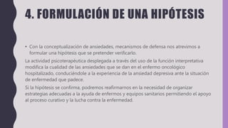4. FORMULACIÓN DE UNA HIPÓTESIS
• Con la conceptualización de ansiedades, mecanismos de defensa nos atrevimos a
formular una hipótesis que se pretender verificarlo.
La actividad psicoterapéutica desplegada a través del uso de la función interpretativa
modifica la cualidad de las ansiedades que se dan en el enfermo oncológico
hospitalizado, conduciéndole a la experiencia de la ansiedad depresiva ante la situación
de enfermedad que padece.
Si la hipótesis se confirma, podremos reafirmarnos en la necesidad de organizar
estrategias adecuadas a la ayuda de enfermos y equipos sanitarios permitiendo el apoyo
al proceso curativo y la lucha contra la enfermedad.
 