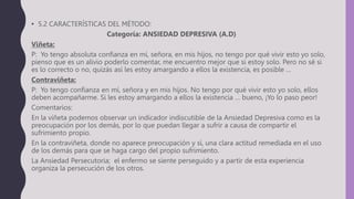 • 5.2 CARACTERÍSTICAS DEL MÉTODO:
Categoría: ANSIEDAD DEPRESIVA (A.D)
Viñeta:
P: Yo tengo absoluta confianza en mí, señora, en mis hijos, no tengo por qué vivir esto yo solo,
pienso que es un alivio poderlo comentar, me encuentro mejor que si estoy solo. Pero no sé si
es lo correcto o no, quizás así les estoy amargando a ellos la existencia, es posible …
Contraviñeta:
P: Yo tengo confianza en mí, señora y en mis hijos. No tengo por qué vivir esto yo solo, ellos
deben acompañarme. Si les estoy amargando a ellos la existencia … bueno, ¡Yo lo paso peor!
Comentarios:
En la viñeta podemos observar un indicador indiscutible de la Ansiedad Depresiva como es la
preocupación por los demás, por lo que puedan llegar a sufrir a causa de compartir el
sufrimiento propio.
En la contraviñeta, donde no aparece preocupación y sí, una clara actitud remediada en el uso
de los demás para que se haga cargo del propio sufrimiento.
La Ansiedad Persecutoria; el enfermo se siente perseguido y a partir de esta experiencia
organiza la persecución de los otros.
 