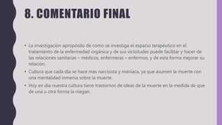 8. COMENTARIO FINAL
• La investigación apropósito de como se investiga el espacio terapéutico en el
tratamiento de la enfermedad orgánica y de sus vicisitudes puede facilitar y hacer de
las relaciones sanitarias – médicos, enfermeras – enfermos, y de esta forma mejorar su
relación.
• Cultura que cada día se hace mas narcisista y maniaca, ya que asumen la muerte con
una mentalidad inmersa sobre la muerte.
• Hoy en dia nuestra cultura tiene trastornos de ideas de la muerte en la medida de que
de una u otra forma la niegan.
 
