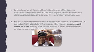 a) La experiencia de pérdida, no sólo referido a lo corporal (mutilaciones,
transformaciones) sino también en relación al impacto de la enfermedad en la
ubicación social de la persona, cambios en el rol familiar y proyecto de vida.
b) Predicción de las consecuencias de la enfermedad, el aumento de la preocupación
por todo referido a la salud y enfermedad, en otras palabras un aumento del
estado de alerta. Milton y otros autores estudian el efecto de la amenaza de
en el demorarse en consultar al médico.
 