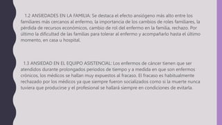 1.2 ANSIEDADES EN LA FAMILIA: Se destaca el efecto ansiógeno más alto entre los
familiares más cercanos al enfermo, la importancia de los cambios de roles familiares, la
pérdida de recursos económicos, cambio de rol del enfermo en la familia, rechazo. Por
último la dificultad de las familias para tolerar al enfermo y acompañarlo hasta el último
momento, en casa u hospital.
1.3 ANSIEDAD EN EL EQUIPO ASISTENCIAL: Los enfermos de cáncer tienen que ser
atendidos durante prolongados periodos de tiempo y a medida en que son enfermos
crónicos, los médicos se hallan muy expuestos al fracaso. El fracaso es habitualmente
rechazado por los médicos ya que siempre fueron socializados como si la muerte nunca
tuviera que producirse y el profesional se hallará siempre en condiciones de evitarla.
 