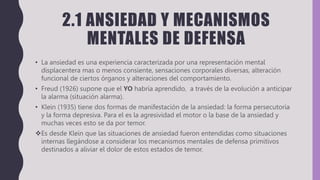 2.1 ANSIEDAD Y MECANISMOS
MENTALES DE DEFENSA
• La ansiedad es una experiencia caracterizada por una representación mental
displacentera mas o menos consiente, sensaciones corporales diversas, alteración
funcional de ciertos órganos y alteraciones del comportamiento.
• Freud (1926) supone que el YO habría aprendido, a través de la evolución a anticipar
la alarma (situación alarma).
• Klein (1935) tiene dos formas de manifestación de la ansiedad: la forma persecutoria
y la forma depresiva. Para el es la agresividad el motor o la base de la ansiedad y
muchas veces esto se da por temor.
Es desde Klein que las situaciones de ansiedad fueron entendidas como situaciones
internas llegándose a considerar los mecanismos mentales de defensa primitivos
destinados a aliviar el dolor de estos estados de temor.
 