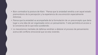 • Bion contradice la postura de Klein: ¨Piensa que la ansiedad vendría a ser aquel estado
premonitorio de la percepción y la experiencia de una emoción especialmente
dolorosa.
• Piensa que la ansiedad va acompañada de la formulación de un preconcepto que daría
lugar a una idea de ser organizada como un pensamiento. Y este permitiría el acceso a
la conciencia de lo que esta sucediendo.
• Lo mecanismos mentales de defensa vendrían a detener el proceso de pensamiento
acerca del conflicto emocional que se esta viviendo.
 