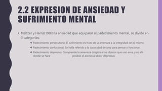 2.2 EXPRESION DE ANSIEDAD Y
SUFRIMIENTO MENTAL
• Meltzer y Harris(1989) la ansiedad que equiparar al padecimiento mental, se divide en
3 categorías:
 Padecimiento persecutorio: El sufrimiento es fruto de la amenaza a la integridad del si mismo.
 Padecimiento confucional: Se halla referido a la capacidad de uno para pensar y funcionar.
 Padecimiento depresivo: Comprende la amenaza dirigida a los objetos que uno ama, y es ahí
donde se hace posible el acceso al dolor depresivo.
 