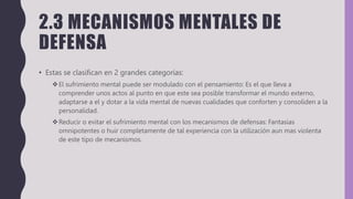 2.3 MECANISMOS MENTALES DE
DEFENSA
• Estas se clasifican en 2 grandes categorías:
El sufrimiento mental puede ser modulado con el pensamiento: Es el que lleva a
comprender unos actos al punto en que este sea posible transformar el mundo externo,
adaptarse a el y dotar a la vida mental de nuevas cualidades que conforten y consoliden a la
personalidad.
Reducir o evitar el sufrimiento mental con los mecanismos de defensas: Fantasias
omnipotentes o huir completamente de tal experiencia con la utilización aun mas violenta
de este tipo de mecanismos.
 