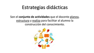 Estrategias didácticas
Son el conjunto de actividades que el docente planea,
estructura y realiza para facilitar al alumno la
construcción del conocimiento.
 