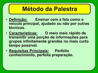 Método da Palestra
• Definição: Ensinar com a fala como o
veículo principal, ajudado ou não por outras
técnicas.
• Características: O meio mais rápido de
transmitir uma porção de informações para
grupos infinitamente grandes no mais curto
tempo possível.
• Requisitos Principais: Perfeito
conhecimento, perfeita preparação.
 