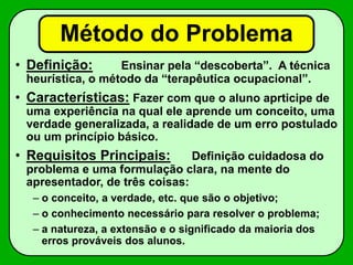 Método do Problema
• Definição: Ensinar pela “descoberta”. A técnica
heurística, o método da “terapêutica ocupacional”.
• Características: Fazer com que o aluno aprticipe de
uma experiência na qual ele aprende um conceito, uma
verdade generalizada, a realidade de um erro postulado
ou um princípio básico.
• Requisitos Principais: Definição cuidadosa do
problema e uma formulação clara, na mente do
apresentador, de três coisas:
– o conceito, a verdade, etc. que são o objetivo;
– o conhecimento necessário para resolver o problema;
– a natureza, a extensão e o significado da maioria dos
erros prováveis dos alunos.
 