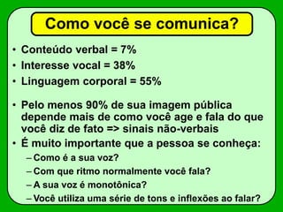 Como você se comunica?
• Conteúdo verbal = 7%
• Interesse vocal = 38%
• Linguagem corporal = 55%
• Pelo menos 90% de sua imagem pública
depende mais de como você age e fala do que
você diz de fato => sinais não-verbais
• É muito importante que a pessoa se conheça:
– Como é a sua voz?
– Com que ritmo normalmente você fala?
– A sua voz é monotônica?
– Você utiliza uma série de tons e inflexões ao falar?
 