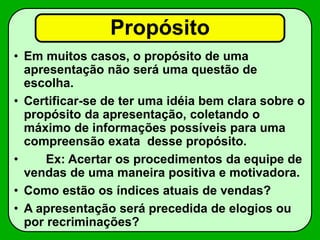 Propósito
• Em muitos casos, o propósito de uma
apresentação não será uma questão de
escolha.
• Certificar-se de ter uma idéia bem clara sobre o
propósito da apresentação, coletando o
máximo de informações possíveis para uma
compreensão exata desse propósito.
• Ex: Acertar os procedimentos da equipe de
vendas de uma maneira positiva e motivadora.
• Como estão os índices atuais de vendas?
• A apresentação será precedida de elogios ou
por recriminações?
 