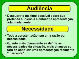 Audiência
• Descubrir o máximo possível sobre sua
pretensa audiência e enfocar a apresentação
adequadamente.
• Toda a apresentação tem uma razão ou
necessidade.
• Quanto mais claramente se definir as
necessidades da situação, mais chances se
terá de conduzir uma apresentação realmente
“marcante”.
Necessidade
 