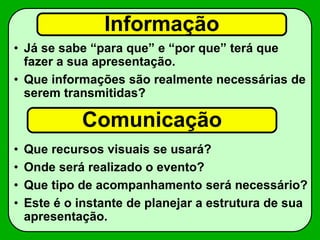 Informação
• Já se sabe “para que” e “por que” terá que
fazer a sua apresentação.
• Que informações são realmente necessárias de
serem transmitidas?
• Que recursos visuais se usará?
• Onde será realizado o evento?
• Que tipo de acompanhamento será necessário?
• Este é o instante de planejar a estrutura de sua
apresentação.
Comunicação
 