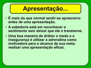 Apresentação...
• É mais do que normal sentir-se apreensivo
antes de uma apresentação.
• A sabedoria está em reconhecer o
sentimento sem deixar que ele o transtorne.
• Uma boa maneira de driblar o medo e a
insegurança é utilizar a adrenalina como
motivadora para o alcance de sua meta:
realizar uma apresentação eficaz.
 