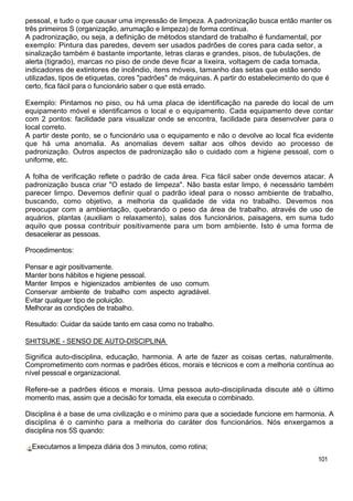 pessoal, e tudo o que causar uma impressão de limpeza. A padronização busca então manter os
três primeiros S (organização, arrumação e limpeza) de forma contínua.
A padronização, ou seja, a definição de métodos standard de trabalho é fundamental, por
exemplo: Pintura das paredes, devem ser usados padrões de cores para cada setor, a
sinalização também é bastante importante, letras claras e grandes, pisos, de tubulações, de
alerta (tigrado), marcas no piso de onde deve ficar a lixeira, voltagem de cada tomada,
indicadores de extintores de incêndio, itens móveis, tamanho das setas que estão sendo
utilizadas, tipos de etiquetas, cores "padrões" de máquinas. A partir do estabelecimento do que é
certo, fica fácil para o funcionário saber o que está errado.
Exemplo: Pintamos no piso, ou há uma placa de identificação na parede do local de um
equipamento móvel e identificamos o local e o equipamento. Cada equipamento deve contar
com 2 pontos: facilidade para visualizar onde se encontra, facilidade para desenvolver para o
local correto.
A partir deste ponto, se o funcionário usa o equipamento e não o devolve ao local fica evidente
que há uma anomalia. As anomalias devem saltar aos olhos devido ao processo de
padronização. Outros aspectos de padronização são o cuidado com a higiene pessoal, com o
uniforme, etc.
A folha de verificação reflete o padrão de cada área. Fica fácil saber onde devemos atacar. A
padronização busca criar "O estado de limpeza". Não basta estar limpo, é necessário também
parecer limpo. Devemos definir qual o padrão ideal para o nosso ambiente de trabalho,
buscando, como objetivo, a melhoria da qualidade de vida no trabalho. Devemos nos
preocupar com a ambientação, quebrando o peso da área de trabalho, através de uso de
aquários, plantas (auxiliam o relaxamento), salas dos funcionários, paisagens, em suma tudo
aquilo que possa contribuir positivamente para um bom ambiente. Isto é uma forma de
desacelerar as pessoas.
Procedimentos:
Pensar e agir positivamente.
Manter bons hábitos e higiene pessoal.
Manter limpos e higienizados ambientes de uso comum.
Conservar ambiente de trabalho com aspecto agradável.
Evitar qualquer tipo de poluição.
Melhorar as condições de trabalho.
Resultado: Cuidar da saúde tanto em casa como no trabalho.
SHITSUKE - SENSO DE AUTO-DISCIPLINA
Significa auto-disciplina, educação, harmonia. A arte de fazer as coisas certas, naturalmente.
Comprometimento com normas e padrões éticos, morais e técnicos e com a melhoria contínua ao
nível pessoal e organizacional.
Refere-se a padrões éticos e morais. Uma pessoa auto-disciplinada discute até o último
momento mas, assim que a decisão for tomada, ela executa o combinado.
Disciplina é a base de uma civilização e o mínimo para que a sociedade funcione em harmonia. A
disciplina é o caminho para a melhoria do caráter dos funcionários. Nós enxergamos a
disciplina nos 5S quando:
Executamos a limpeza diária dos 3 minutos, como rotina;
101
 