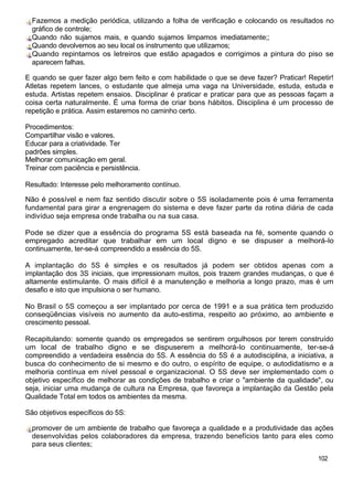 Fazemos a medição periódica, utilizando a folha de verificação e colocando os resultados no
gráfico de controle;
Quando não sujamos mais, e quando sujamos limpamos imediatamente;;
Quando devolvemos ao seu local os instrumento que utilizamos;
Quando repintamos os letreiros que estão apagados e corrigimos a pintura do piso se
aparecem falhas.
E quando se quer fazer algo bem feito e com habilidade o que se deve fazer? Praticar! Repetir!
Atletas repetem lances, o estudante que almeja uma vaga na Universidade, estuda, estuda e
estuda. Artistas repetem ensaios. Disciplinar é praticar e praticar para que as pessoas façam a
coisa certa naturalmente. É uma forma de criar bons hábitos. Disciplina é um processo de
repetição e prática. Assim estaremos no caminho certo.
Procedimentos:
Compartilhar visão e valores.
Educar para a criatividade. Ter
padrões simples.
Melhorar comunicação em geral.
Treinar com paciência e persistência.
Resultado: Interesse pelo melhoramento contínuo.
Não é possível e nem faz sentido discutir sobre o 5S isoladamente pois é uma ferramenta
fundamental para girar a engrenagem do sistema e deve fazer parte da rotina diária de cada
indivíduo seja empresa onde trabalha ou na sua casa.
Pode se dizer que a essência do programa 5S está baseada na fé, somente quando o
empregado acreditar que trabalhar em um local digno e se dispuser a melhorá-lo
continuamente, ter-se-á compreendido a essência do 5S.
A implantação do 5S é simples e os resultados já podem ser obtidos apenas com a
implantação dos 3S iniciais, que impressionam muitos, pois trazem grandes mudanças, o que é
altamente estimulante. O mais difícil é a manutenção e melhoria a longo prazo, mas é um
desafio e isto que impulsiona o ser humano.
No Brasil o 5S começou a ser implantado por cerca de 1991 e a sua prática tem produzido
conseqüências visíveis no aumento da auto-estima, respeito ao próximo, ao ambiente e
crescimento pessoal.
Recapitulando: somente quando os empregados se sentirem orgulhosos por terem construído
um local de trabalho digno e se dispuserem a melhorá-lo continuamente, ter-se-á
compreendido a verdadeira essência do 5S. A essência do 5S é a autodisciplina, a iniciativa, a
busca do conhecimento de si mesmo e do outro, o espírito de equipe, o autodidatismo e a
melhoria contínua em nível pessoal e organizacional. O 5S deve ser implementado com o
objetivo específico de melhorar as condições de trabalho e criar o "ambiente da qualidade", ou
seja, iniciar uma mudança de cultura na Empresa, que favoreça a implantação da Gestão pela
Qualidade Total em todos os ambientes da mesma.
São objetivos específicos do 5S:
promover de um ambiente de trabalho que favoreça a qualidade e a produtividade das ações
desenvolvidas pelos colaboradores da empresa, trazendo benefícios tanto para eles como
para seus clientes;
102
 