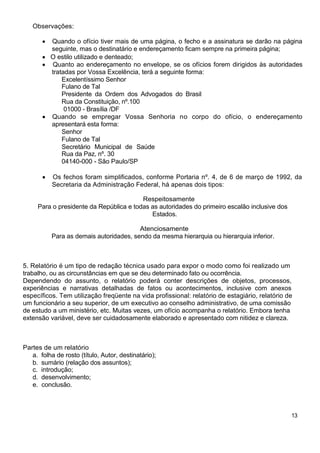 Observações:
Quando o ofício tiver mais de uma página, o fecho e a assinatura se darão na página
seguinte, mas o destinatário e endereçamento ficam sempre na primeira página;
O estilo utilizado e denteado;
Quanto ao endereçamento no envelope, se os ofícios forem dirigidos às autoridades
tratadas por Vossa Excelência, terá a seguinte forma:
Excelentíssimo Senhor
Fulano de Tal
Presidente da Ordem dos Advogados do Brasil
Rua da Constituição, nº.100
01000 - Brasília /DF
Quando se empregar Vossa Senhoria no corpo do ofício, o endereçamento
apresentará esta forma:
Senhor
Fulano de Tal
Secretário Municipal de Saúde
Rua da Paz, nº. 30
04140-000 - São Paulo/SP
Os fechos foram simplificados, conforme Portaria nº. 4, de 6 de março de 1992, da
Secretaria da Administração Federal, há apenas dois tipos:
Respeitosamente
Para o presidente da República e todas as autoridades do primeiro escalão inclusive dos
Estados.
Atenciosamente
Para as demais autoridades, sendo da mesma hierarquia ou hierarquia inferior.
5. Relatório é um tipo de redação técnica usado para expor o modo como foi realizado um
trabalho, ou as circunstâncias em que se deu determinado fato ou ocorrência.
Dependendo do assunto, o relatório poderá conter descrições de objetos, processos,
experiências e narrativas detalhadas de fatos ou acontecimentos, inclusive com anexos
específicos. Tem utilização freqüente na vida profissional: relatório de estagiário, relatório de
um funcionário a seu superior, de um executivo ao conselho administrativo, de uma comissão
de estudo a um ministério, etc. Muitas vezes, um ofício acompanha o relatório. Embora tenha
extensão variável, deve ser cuidadosamente elaborado e apresentado com nitidez e clareza.
Partes de um relatório
a. folha de rosto (título, Autor, destinatário);
b. sumário (relação dos assuntos);
c. introdução;
d. desenvolvimento;
e. conclusão.
13
 