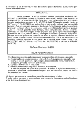 9. Procuração é um documento por meio do qual uma pessoa transfere a outra poderes para
praticar atos em seu nome.
PROCURAÇAO
OSMAR PEREIRA DE MELO, brasileiro, casado, comerciante, inscrito no CPF
sob o nº. 123.456.789-00 portador da Carteira de Identidade nº. 33.777.222-9, residente na
Rua Amora, nº. 10, município de São Paulo - SP, pelo presente instrumento nomeia e
constitui seu bastante procurador o Sr. BELTRANO SANTOS,brasileiro, casado, inscrito no
CPF sob o nº. 789.112.345-76, ao qual confere os mais amplos poderes, para representá-lo
perante o foro em geral, com os poderes da cláusula “ad judicia”extra, podendo, para tanto,
promover, contestar, intervir e acompanhar todas as medidas judiciais perante qualquer
Juízo ou Tribunal, podendo ainda transigir, firmar compromissos, desistir, concordar,
confessar, dar e receber quitação, nomear prepostos para que o represente em repartições
públicas ou em Juízo, receber citação, notificação ou intimação judicial ou extrajudicial,
receber escrituras públicas de confissão de dívida e hipoteca, constituir devedores em
mora, enfim, praticar todos os demais atos necessários ao bom e fiel desempenho do
presente mandato, inclusive substabelecer, especialmente para propor contra o Sr.
DEVEDÓRIO MARTINS, inscrito no CPF sob o n.º 001.002.003.00, a competente AÇÃO DE
DESPEJO.
São Paulo, 16 de janeiro de 2008.
OSMAR PEREIRA DE MELO
Com base nesse exemplo, podemos destacar as características principais da procuração:
a. Apresentação dos dados pessoais do outorgante (aquele que passa a procuração) e do
outorgado (aquele que recebe a procuração). Esses dados são: nome, nacionalidade,
estado civil, profissão, residência e identidade.
b. Explicação da finalidade da procuração.
c. Indicação do local e data, seguida da assinatura do outorgante.
A procuração pode ser pública ou particular. A pública é registrada em cartório; a
particular é geralmente conservada sem registro. Mas as assinaturas devem ser sempre
reconhecidas em cartório.
10. Sempre que ocorre uma transação comercial, faz-se necessário o recibo.
O recibo pode o comprovar o recebimento de uma mercadoria, de um pagamento efetuado ou,
ainda, de entrega de documentos.
17
 