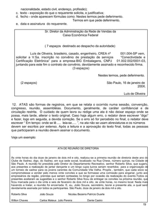 nacionalidade, estado civil, endereço, profissão);
c. texto - exposição do que o requerente solicita, e justificativa;
d. fecho - onde aparecem fórmulas como: Nestes termos pede deferimento.
Termos em que pede deferimento.
e. data e assinatura do requerente.
Sr. Diretor da Administração da Rede de Vendas da
Caixa Econômica Federal
( 7 espaços destinado ao despacho da autoridade)
Luís de Oliveira, brasileiro, casado, engenheiro, CREA nº 001.004-SP vem,
solicitar a V.Sa. inscrição no convênio de prestação de serviços “Conectividade e
Certificação Eletrônica” para a empresa BIG Embalagens, CNPJ 01.002.002/0001-03,
juntando para este fim o contrato de convênio, devidamente assinado e reconhecido firma.
(3 espaços)
Nestes termos, pede deferimento.
(2 espaços) São Paulo, 16 de janeiro de
200X.
Luís de Oliveira
12. ATAS são formas de registros, em que se relata o ocorrido numa sessão, convenção,
congresso, reunião, assembléias. Documento, geralmente, de caráter confidencial e de
circulação restrita. O cuidado de quem lavra ou redige uma ata é não deixar espaço onde se
possa, mais tarde, alterar o texto original. Caso haja algum erro, o redator deve escrever “digo”
e fazer, logo em seguida, a devida correção. Se o erro só for percebido no final, o redator deve
escrever “ Em tempo: onde se lê ..... leia-se..... ”, na ata não se usam abreviaturas e os números
devem ser escritos por extenso. Após a leitura e a aprovação do texto final, todas as pessoas
que participaram a reunião devem assinar o documento.
Veja um exemplo:
ATA DE REUNIÃO DE DIRETORIA
Às vinte horas do dia doze de janeiro de dois mil e oito, realizou-se a primeira reunião de diretoria deste ano do
Clube de Xadrez, digo, do Xadrez, em sua sede social, localizado na Rua Chess, número quinze, na Cidade de
São Paulo. A reunião foi presidida pelo Diretor do Departamento Recreativo, senhor Roberto Silva, que sugeriu
aos presentes a realização de jantar dançante e um bingo cujos lucros seriam revertidos para a organização de
um torneio de xadrez para os jovens carentes da Comunidade Vila Velha. Propôs , também, que cada sócio se
comprometesse a vender pelo menos vinte convites e que se formasse uma comissão para angariar, junto aos
empresários da região, prendas que seriam sorteadas no bingo por ocasião da realização do evento.Todos os
presentes aceitaram as sugestões e o senhor Roberto Silva ficou de entregar os convites na próxima reunião, que
ficou marcada para o dia vinte e seis de fevereiro de dois mil e oito, às vinte horas, no mesmo local. Nada mais
havendo a tratar, a reunião foi encerrada. E, eu, João Souza, secretário, lavrei a presente ata, a qual será
devidamente assinada por todos os participantes. São Paulo, doze de janeiro de dois mil e oito.
Roberto Silva João Souza Nicolau Bezerra Patrício Duarte
Wilton Chaves Carlos Mateus Julio Pereira Dante Castro
19
 
