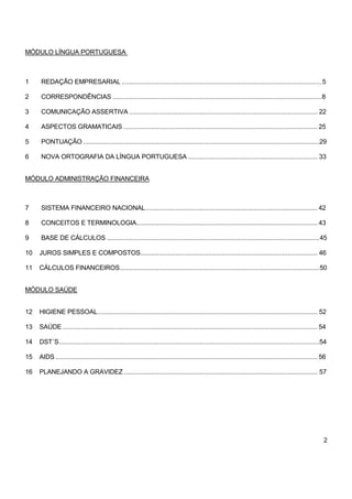 MÓDULO LÍNGUA PORTUGUESA
1 REDAÇÃO EMPRESARIAL ............................................................................................................ 5
2 CORRESPONDÊNCIAS .................................................................................................................8
3 COMUNICAÇÃO ASSERTIVA ...................................................................................................... 22
4 ASPECTOS GRAMATICAIS ......................................................................................................... 25
5 PONTUAÇÃO ................................................................................................................................29
6 NOVA ORTOGRAFIA DA LÍNGUA PORTUGUESA ...................................................................... 33
MÓDULO ADMINISTRAÇÃO FINANCEIRA
7 SISTEMA FINANCEIRO NACIONAL............................................................................................. 42
8 CONCEITOS E TERMINOLOGIA.................................................................................................. 43
9 BASE DE CÁLCULOS ...................................................................................................................45
10 JUROS SIMPLES E COMPOSTOS................................................................................................ 46
11 CÁLCULOS FINANCEIROS............................................................................................................50
MÓDULO SAÚDE
12 HIGIENE PESSOAL....................................................................................................................... 52
13 SAÚDE .......................................................................................................................................... 54
14 DST´S.............................................................................................................................................54
15 AIDS.............................................................................................................................................. 56
16 PLANEJANDO A GRAVIDEZ ......................................................................................................... 57
2
 