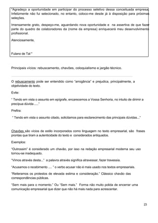 "Agradeço a oportunidade em participar do processo seletivo dessa conceituada empresa.
Infelizmente não fui selecionado, no entanto, coloco-me desde já à disposição para próximas
seleções.
Imensamente grato, despeço-me, aguardando nova oportunidade e na assertiva de que fazer
parte do quadro de colaboradores da (nome da empresa) enriquecerá meu desenvolvimento
profissional.
Atenciosamente,
Fulano de Tal "
Principais vícios: rebuscamento, chavões, coloquialismo e jargão técnico.
______________________________________________________________________
O rebuscamento pode ser entendido como “arrogância” e prejudica, principalmente, a
objetividade do texto.
Evite:
“ Tendo em vista o assunto em epígrafe, encarecemos a Vossa Senhoria, no intuito de dirimir a
precípua dúvida.....”
Prefira:
“ Tendo em vista o assunto citado, solicitamos para esclarecimento das principais dúvidas...”
Chavões são vícios de estilo incorporados como linguagem no texto empresarial, são frases
prontas que tiram a autenticidade do texto e considerados antiquados.
Exemplos:
“Outrossim” é considerado um chavão, por isso na redação empresarial moderna seu uso
tornou-se inadequado.
“Vimos através desta...” a palavra através significa atravessar, fazer travessia.
“Acusamos o recebimento .... ” o verbo acusar não é mais usado nos textos empresariais.
“Reiteramos os protestos de elevada estima e consideração.” Clássico chavão das
correspondências públicas.
“Sem mais para o momento.” Ou “Sem mais.” Forma não muito polida de encerrar uma
comunicação empresarial que dizer que não há mais nada para acrescentar.
23
 