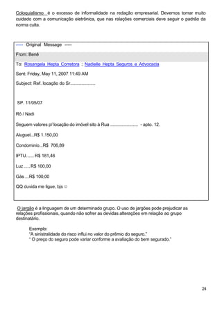 Coloquialismo é o excesso de informalidade na redação empresarial. Devemos tomar muito
cuidado com a comunicação eletrônica, que nas relações comerciais deve seguir o padrão da
norma culta.
----- Original Message -----
From: Benê
To: Rosangela Hepta Corretora ; Nadielle Hepta Seguros e Advocacia
Sent: Friday, May 11, 2007 11:49 AM
Subject: Ref. locação do Sr....................
SP. 11/05/07
Rô / Nadi
Seguem valores p/ locação do imóvel sito á Rua ...................... - apto. 12.
Aluguel...R$ 1.150,00
Condominio...R$ 706,89
IPTU...... R$ 181,46
Luz .....R$ 100,00
Gás ...R$ 100,00
QQ duvida me ligue, bjs ☺
O jargão é a linguagem de um determinado grupo. O uso de jargões pode prejudicar as
relações profissionais, quando não sofrer as devidas alterações em relação ao grupo
destinatário.
Exemplo:
“A sinistralidade do risco influi no valor do prêmio do seguro.”
“ O preço do seguro pode variar conforme a avaliação do bem segurado.”
24
 