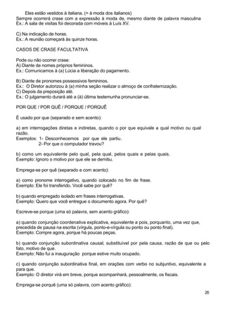Eles estão vestidos à italiana. (= à moda dos italianos)
Sempre ocorrerá crase com a expressão à moda de, mesmo diante de palavra masculina
Ex.: A sala de visitas foi decorada com móveis à Luís XV.
C) Na indicação de horas.
Ex.: A reunião começará às quinze horas.
CASOS DE CRASE FACULTATIVA
Pode ou não ocorrer crase:
A) Diante de nomes próprios femininos.
Ex.: Comunicamos à (a) Lúcia a liberação do pagamento.
B) Diante de pronomes possessivos femininos.
Ex.: O Diretor autorizou à (a) minha seção realizar o almoço de confraternização.
C) Depois da preposição até.
Ex.: O julgamento durará até a (à) última testemunha pronunciar-se.
POR QUE / POR QUÊ / PORQUE / PORQUÊ
É usado por que (separado e sem acento):
a) em interrogações diretas e indiretas, quando o por que equivale a qual motivo ou qual
razão.
Exemplos: 1- Desconhecemos por que ele partiu.
2- Por que o computador travou?
b) como um equivalente pelo qual, pela qual, pelos quais e pelas quais.
Exemplo: Ignoro o motivo por que ele se demitiu.
Emprega-se por quê (separado e com acento):
a) como pronome interrogativo, quando colocado no fim de frase.
Exemplo: Ele foi transferido. Você sabe por quê?
b) quando empregado isolado em frases interrogativas.
Exemplo: Quero que você entregue o documento agora. Por quê?
Escreve-se porque (uma só palavra, sem acento gráfico):
a) quando conjunção coordenativa explicativa, equivalente a pois, porquanto, uma vez que,
precedida de pausa na escrita (vírgula, ponto-e-vírgula ou ponto ou ponto final).
Exemplo: Compre agora, porque há poucas peças.
b) quando conjunção subordinativa causal, substituível por pela causa, razão de que ou pelo
fato, motivo de que.
Exemplo: Não fui a inauguração porque estive muito ocupado.
c) quando conjunção subordinativa final, em orações com verbo no subjuntivo, equivalente a
para que.
Exemplo: O diretor virá em breve, porque acompanhará, pessoalmente, os fiscais.
Emprega-se porquê (uma só palavra, com acento gráfico):
26
 