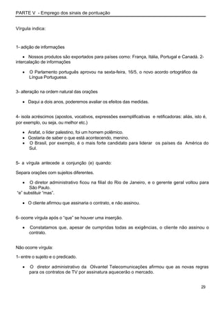 PARTE V - Emprego dos sinais de pontuação
Vírgula indica:
1- adição de informações
Nossos produtos são exportados para países como: França, Itália, Portugal e Canadá. 2-
intercalação de informações
O Parlamento português aprovou na sexta-feira, 16/5, o novo acordo ortográfico da
Língua Portuguesa.
3- alteração na ordem natural das orações
Daqui a dois anos, poderemos avaliar os efeitos das medidas.
4- isola acréscimos (apostos, vocativos, expressões exemplificativas e retificadoras: aliás, isto é,
por exemplo, ou seja, ou melhor etc.)
Arafat, o líder palestino, foi um homem polêmico.
Gostaria de saber o que está acontecendo, menino.
O Brasil, por exemplo, é o mais forte candidato para liderar os países da América do
Sul.
5- a vírgula antecede a conjunção (e) quando:
Separa orações com sujeitos diferentes.
O diretor administrativo ficou na filial do Rio de Janeiro, e o gerente geral voltou para
São Paulo.
“e” substituir “mas”.
O cliente afirmou que assinaria o contrato, e não assinou.
6- ocorre vírgula após o “que” se houver uma inserção.
Constatamos que, apesar de cumpridas todas as exigências, o cliente não assinou o
contrato.
Não ocorre vírgula:
1- entre o sujeito e o predicado.
O diretor administrativo da Olivantel Telecomunicações afirmou que as novas regras
para os contratos de TV por assinatura aquecerão o mercado.
29
 