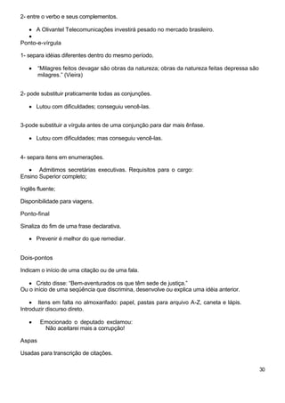 2- entre o verbo e seus complementos.
A Olivantel Telecomunicações investirá pesado no mercado brasileiro.
Ponto-e-vírgula
1- separa idéias diferentes dentro do mesmo período.
“Milagres feitos devagar são obras da natureza; obras da natureza feitas depressa são
milagres.” (Vieira)
2- pode substituir praticamente todas as conjunções.
Lutou com dificuldades; conseguiu vencê-las.
3-pode substituir a vírgula antes de uma conjunção para dar mais ênfase.
Lutou com dificuldades; mas conseguiu vencê-las.
4- separa itens em enumerações.
Admitimos secretárias executivas. Requisitos para o cargo:
Ensino Superior completo;
Inglês fluente;
Disponibilidade para viagens.
Ponto-final
Sinaliza do fim de uma frase declarativa.
Prevenir é melhor do que remediar.
Dois-pontos
Indicam o início de uma citação ou de uma fala.
Cristo disse: “Bem-aventurados os que têm sede de justiça.”
Ou o início de uma seqüência que discrimina, desenvolve ou explica uma idéia anterior.
Itens em falta no almoxarifado: papel, pastas para arquivo A-Z, caneta e lápis.
Introduzir discurso direto.
Emocionado o deputado exclamou:
Não aceitarei mais a corrupção!
Aspas
Usadas para transcrição de citações.
30
 
