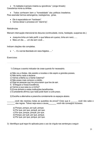 “A maldade é sempre miséria ou ignorância.” (Jorge Amado)
Caracteriza ironia ou ênfase.
Todos conhecem bem a “honestidade” dos políticos brasileiros.
Para assinalar termos estrangeiros, neologismos, gírias.
Ele é especialista em “hardware”.
Vamos deixar o processo em “stand by”.
Reticências
Marcam interrupção intencional do discurso (continuidade, ironia, hesitação, suspense etc.)
Joaquina tinha um belo perfil: o que faltava em queixo, tinha em nariz......
Mais um dia..... um dia sem você ...
Indicam citações não completas.
“... E o sol da liberdade em raios fúlgidos.....”
Exercícios:
___________________________________________________________________
1) Coloque o acento indicador de crase quando for necessário.
a) Não vou a festas, não assisto a novelas e não aspiro a grandes posses.
b) Não tenho nada a declarar.
c) Vamos a Bahia ou a Santa Catarina?
d) Não posso mais comprar a crédito.
e) Diga as pessoas que me procurarem que tive de sair.
f) Entreguei a Vossa Excelência.
g) Vamos a sua casa ou a minha?
h) Envie dinheiro a estas instituições beneficentes.
i) O presidente afirmou que nada pode fazer a curto prazo.
2) Escolha a alternativa e preencha corretamente os espaços abaixo.
_______você não resolveu todas as questões da prova? Creio que é ______ você não sabe o
_______ das regras. Talvez seja essa a causa_______ você não conseguiu sucesso.
a) Porque, porque, por quê, porque.
b) Por que, por que, porquê, por que.
c) Por que, porque, porquê, por que.
d) Porque, por quê, por que, porque.
e) Por que, por que, porque, por que.
3) Identifique qual regra foi aplicada para o uso da vírgula nas sentenças a seguir:
31
 