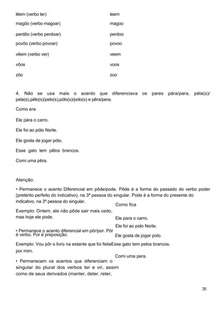lêem (verbo ler) leem
magôo (verbo magoar) magoo
perdôo (verbo perdoar) perdoo
povôo (verbo povoar) povoo
vêem (verbo ver) veem
vôos voos
zôo zoo
4. Não se usa mais o acento que diferenciava os pares pára/para, péla(s)/
pela(s),pêlo(s)/pelo(s),pólo(s)/polo(s) e pêra/pera.
Como era
Ele pára o carro.
Ele foi ao pólo Norte.
Ele gosta de jogar pólo.
Esse gato tem pêlos brancos.
Comi uma pêra.
Atenção:
• Permanece o acento Diferencial em pôde/pode. Pôde é a forma do passado do verbo poder
(pretérito perfeito do indicativo), na 3ª pessoa do singular. Pode é a forma do presente do
indicativo, na 3ª pessoa do singular.
Como fica
Exemplo: Ontem, ele não pôde sair mais cedo,
mas hoje ele pode. Ele para o carro.
Ele foi ao polo Norte.
• Permanece o acento diferencial em pôr/por. Pôr
é verbo. Por é preposição. Ele gosta de jogar polo.
Exemplo: Vou pôr o livro na estante que foi feitaEsse gato tem pelos brancos.
por mim.
Comi uma pera.
• Permanecem os acentos que diferenciam o
singular do plural dos verbos ter e vir, assim
como de seus derivados (manter, deter, reter,
35
 