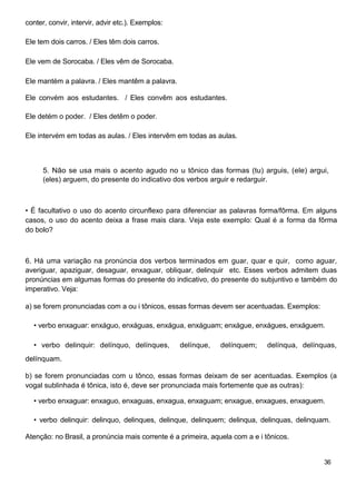 conter, convir, intervir, advir etc.). Exemplos:
Ele tem dois carros. / Eles têm dois carros.
Ele vem de Sorocaba. / Eles vêm de Sorocaba.
Ele mantém a palavra. / Eles mantêm a palavra.
Ele convém aos estudantes. / Eles convêm aos estudantes.
Ele detém o poder. / Eles detêm o poder.
Ele intervém em todas as aulas. / Eles intervêm em todas as aulas.
5. Não se usa mais o acento agudo no u tônico das formas (tu) arguis, (ele) argui,
(eles) arguem, do presente do indicativo dos verbos arguir e redarguir.
• É facultativo o uso do acento circunflexo para diferenciar as palavras forma/fôrma. Em alguns
casos, o uso do acento deixa a frase mais clara. Veja este exemplo: Qual é a forma da fôrma
do bolo?
6. Há uma variação na pronúncia dos verbos terminados em guar, quar e quir, como aguar,
averiguar, apaziguar, desaguar, enxaguar, obliquar, delinquir etc. Esses verbos admitem duas
pronúncias em algumas formas do presente do indicativo, do presente do subjuntivo e também do
imperativo. Veja:
a) se forem pronunciadas com a ou i tônicos, essas formas devem ser acentuadas. Exemplos:
• verbo enxaguar: enxáguo, enxáguas, enxágua, enxáguam; enxágue, enxágues, enxáguem.
• verbo delinquir: delínquo, delínques, delínque, delínquem; delínqua, delínquas,
delínquam.
b) se forem pronunciadas com u tônco, essas formas deixam de ser acentuadas. Exemplos (a
vogal sublinhada é tônica, isto é, deve ser pronunciada mais fortemente que as outras):
• verbo enxaguar: enxaguo, enxaguas, enxagua, enxaguam; enxague, enxagues, enxaguem.
• verbo delinquir: delinquo, delinques, delinque, delinquem; delinqua, delinquas, delinquam.
Atenção: no Brasil, a pronúncia mais corrente é a primeira, aquela com a e i tônicos.
36
 