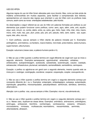 USO DO HÍFEN
Algumas regras do uso do hífen foram alteradas pelo novo Acordo. Mas, como se trata ainda de
matéria controvertida em muitos aspectos, para facilitar a compreensão dos leitores,
apresentamos um resumo das regras que orientam o uso do hífen com os prefixos mais
comuns, assim como as novas orientações estabelecidas pelo Acordo.
As observações a seguir referem-se ao uso do hífen em palavras formadas por prefixos ou por
elementos que podem funcionar como prefixos, como: aero, agro, além, ante, anti, aquém,
arqui, auto, circum, co, contra, eletro, entre, ex, extra, geo, hidro, hiper, infra, inter, intra, macro,
micro, mini, multi, neo, pan, pluri, proto, pós, pré, pró, pseudo, retro, semi, sobre, sub, super,
supra, tele, ultra, vice etc.
1. Com prefixos, usa-se sempre o hífen diante de palavra iniciada por h. Exemplos:
antihigiênico, anti-histórico, co-herdeiro, macro-história, mini-hotel, proto-história, sobre-humano,
super-homem, ultra-humano.
Exceção: subumano (nesse caso, a palavra humano perde o h).
2. Não se usa o hífen quando o prefixo termina em vogal diferente da vogal com que se inicia o
segundo elemento. Exemplos: aeroespacial, agroindustrial, anteontem, antiaéreo,
antieducativo, autoaprendizagem, autoescola, autoestrada, autoinstrução, coautor, coedição,
extraescolar, infraestrutura, plurianual, semiaberto, semianalfabeto, semiesférico, semiopaco.
Exceção: o prefixo co aglutina-se em geral com o segundo elemento, mesmo quando este se
inicia por o: coobrigar, coobrigação, coordenar, cooperar, cooperação, cooptar, coocupante etc.
3. Não se usa o hífen quando o prefixo termina em vogal e o segundo elemento começa por
consoante diferente de r ou s. Exemplos: anteprojeto, antipedagógico, autopeça, autoproteção,
coprodução, geopolítica, microcomputador, pseudoprofessor, semicírculo, semideus, seminovo,
ultramoderno.
Atenção: com o prefixo vice, usa-se sempre o hífen. Exemplos: vice-rei, vice-almirante etc.
4. Não se usa o hífen quando o prefixo termina em vogal e o segundo elemento começa por r
ou s. Nesse caso, duplicam-se essas letras. Exemplos: antirrábico, antirracismo, antirreligioso,
antirrugas, antissocial, biorritmo, contrarregra, contrassenso, cosseno, infrassom,
microssistema, minissaia, multissecular, neorrealismo, neossimbolista, semirreta,
ultrarresistente, ultrassom.
37
 