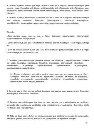 5. Quando o prefixo termina por vogal, usa-se o hífen se o segundo elemento começar pela
mesma vogal. Exemplos: anti-ibérico, anti-imperialista, anti-inflacionário, anti-inflamatório, auto-
observação, contra-almirante, contra-atacar, contra-ataque, micro-ondas, micro-ônibus, semi-
internato.
6. Quando o prefixo termina por consoante, usa-se o hífen se o segundo elemento começar
pela mesma consoante. Exemplos: hiper-requintado, inter-racial, inter-regional,
subbibliotecário, super-racista, super-reacionário, super-resistente, super-romântico.
Atenção:
Nos demais casos não se usa o hífen. Exemplos: hipermercado, intermunicipal,
superinteressante, superproteção.
• Com o prefixo sub, usa-se o hífen também diante de palavra iniciada por r : sub-região, subraça
etc.
• Com os prefixos circum e pan, usa- se o hífen diante de palavra iniciada por m, n e vogal:
circum-navegação, pan-americano etc.
7. Quando o prefixo termina por consoante, não se usa o hífen se o segundo elemento começar
por vogal. Exemplos: hiperacidez, hiperativo, interescolar, interestadual, interestelar,
interestudantil, superamigo, superquecimento, supereconômico, superexigente,
superinteressante, superotimismo.
8. Com os prefixos ex, sem, além, aquém, recém, pós, pré, pró, usa-se sempre o hífen.
Exemplos: além-mar, além-túmulo, aquém-mar, ex-aluno, ex-diretor, ex-hospedeiro,
exprefeito, ex-presidente, pós-graduação, pré-história, pré-vestibular, pró-europeu,
recémcasado, recém-nascido, sem-terra.
9. Deve-se usar o hífen com os sufixos de origem tupi-guarani: açu, guaçu e mirim. Exemplos:
amoré-guaçu, anajá-mirim, capim-açu.
10. Deve-se usar o hífen para ligar duas ou mais palavras que ocasionalmente se combinam,
formando não propriamente vocábulos, mas encadeamentos vocabulares. Exemplos: ponte
Rio-Niterói, eixo Rio-São Paulo.
11. Não se deve usar o hífen em certas palavras que perderam a noção de composição.
Exemplos: girassol, madressilva, mandachuva, paraquedas, paraquedista, pontapé.
38
 