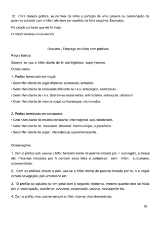 12. Para clareza gráfica, se no final da linha a partição de uma palavra ou combinação de
palavras coincidir com o hífen, ele deve ser repetido na linha seguinte. Exemplos:
Na cidade conta-se que ele foi viajar.
O diretor recebeu os ex-alunos.
Resumo - Emprego do hífen com prefixos
Regra básica
Sempre se usa o hífen diante de h: anti-higiênico, super-homem.
Outros casos
1. Prefixo terminado em vogal:
• Sem hífen diante de vogal diferente: autoescola, antiaéreo.
• Sem hífen diante de consoante diferente de r e s: anteprojeto, semicírculo.
• Sem hífen diante de r e s. Dobram-se essas letras: antirracismo, antissocial, ultrassom.
• Com hífen diante de mesma vogal: contra-ataque, micro-ondas.
2. Prefixo terminado em consoante:
• Com hífen diante de mesma consoante: inter-regional, sub-bibliotecário.
• Sem hífen diante de consoante diferente: intermunicipal, supersônico.
• Sem hífen diante de vogal: interestadual, superinteressante.
Observações
1. Com o prefixo sub, usa-se o hífen também diante de palavra iniciada por r sub-região, subraça
etc. Palavras iniciadas por h perdem essa letra e juntam-se sem hífen: subumano,
subumanidade.
2. Com os prefixos circum e pan, usa-se o hífen diante de palavra iniciada por m, n e vogal:
circum-navegação, pan-americano etc.
3. O prefixo co aglutina-se em geral com o segundo elemento, mesmo quando este se inicia
por o: coobrigação, coordenar, cooperar, cooperação, cooptar, coocupante etc.
4. Com o prefixo vice, usa-se sempre o hífen: vice-rei, vice-almirante etc.
39
 