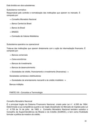 Está dividido em dois subsistemas:
Subsistema normativo
Responsável pelo controle e normatização das instituições que operam no mercado. É
composto por:
Conselho Monetário Nacional
Banco Central do Brasil
Banco do Brasil
BNDES
Comissão de Valores Mobiliários
Subsistema operativo ou operacional
Trata-se das instituições que operam diretamente com a ação de intermediação financeira. É
composto por:
Bancos comerciais
Caixa econômica
Bancos de investimento
Bancos de desenvolvimento
Sociedades de crédito, financiamento e investimento (financeiras)
Sociedades corretoras e distribuidoras
Sociedades de arrendamento mercantil e de crédito imobiliário
Bancos múltiplos
PARTE VIII - Conceitos e Terminologia
Conselho Monetário Nacional
É o principal órgão do Sistema Financeiro Nacional, criado pela Lei n . 4.595 de 1964.
Determinada a sua competência quanto a ser órgão disciplinador do Mercado de Capitais pela Lei
n . 4.728 de 14 de julho de 1965, o Conselho Monetário Nacional também substitui o
Conselho da Superintendência da Moeda e do Crédito (SUMOC), e tem como finalidade
formular a política da moeda e do crédito.
43
 
