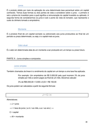 Juros
É o produto obtido por meio da aplicação de uma determinada taxa percentual sobre um capital
conhecido. Temos duas formas ou dois pontos de vista a considerar sobre o juros : o primeiro é
sob o prisma do investidor para o qual significa a remuneração do capital investido ou aplicado. A
segunda forma de considerarmos os juros é sob o ponto de vista do tomador, que representa o
custo do dinheiro tomado a empréstimo.
Montante
É o produto final de um capital somado ou adicionado aos juros produzidos ao final de um
período ou prazo determinado, ou seja, é o capital mais os juros.
Valor atual
É o valor em determinada data de um montante a ser produzido em um tempo ou prazo futuro.
PARTE X - Juros simples e compostos
Juros simples
Também chamados de linear é o rendimento do capital em um tempo a uma taxa fixa aplicada.
Por exemplo: Um empréstimo de R$ 5.000,00 pelo qual incorrem 3% de juros
simples por mês a serem pagos ao final de um mês. Devemos calcular:
3% de R$5.000,00 = 5.000 x 0,03 = R$ 150,00
Os juros podem ser calculados a partir da seguinte fórmula:
J = C i n
Abreviaturas:
J = juros
i = taxa de juros ( a.m.= ao mês, a.a.= ao ano )
C = capital
M = montante
46
 