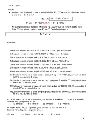 n = prazo
Exemplo:
Qual é o juro simples produzido por um capital de R$7.000,00 aplicado durante 4 meses
a uma taxa de 2,5 % a. m.?
Resposta Obs.: 2,5% = 2,5/100 = 0,025
J = Cin J = 7.000×0,025×4 J = R$ 700,00
No exemplo teremos o montante (M) igual a R$ 7.700,00 que é a soma do capital de R$
7.000,00 mais o juros produzidos de R$ 700,00. Desta forma teremos:
M = C + J
Atividades:
1) Calcular os juros simples de R$ 1.200,00 a 13 % a.t. por 5 trimestres.
2) Calcular os juros simples de R$ 2.100,00 a 10 % a.m. por 6 meses.
3) Calcular os juros simples de R$ 18.500,00 a 15 % a.a. por 3 anos.
4) Calcular os juros simples de R$ 45.000 a 16 % a.b. por 7 bimestres.
5) Calcular os juros simples de R$ 12.800,00 a 8 % a.s. por 10 semestres.
6) Calcular os juros simples de R$ 8.000,00 a 19 % a.a. por 2,5 anos.
7) Calcular os juros simples de R$ 24.500,00 a 16 % a.t. por 8 trimestres.
8) Calcular o montante a juros simples produzidos por R$40.000,00, aplicados à taxa
de 36% a.a., durante 2 anos.
9) Calcular o montante a juros simples produzidos por R$60.000,00, aplicados à taxa
de 6% a.a., durante 5 anos.
10)Calcular o montante a juros simples produzidos por R$400.000,00, aplicados à
taxa de 26% a.a., durante 6 anos.
11)Calcular o montante a juros simples produzidos por R$50.000,00, aplicados à taxa
de 16% a.a., durante 8 anos.
Um capital de R$ 100.000,00 é aplicado a juros simples e à taxa de 1,5% a. m. Obter o
montante para os seguintes prazos:
a-) 2 meses b-) 3 meses c-) 5 meses d-) 10 meses
Um capital de R$ 700,00 é aplicado juros simples e à taxa de 20% a. a
Calcule o montante para os seguintes prazos:
a-) 1 ano b-) 2 anos c-) 5 anos d-) 10 anos
47
 