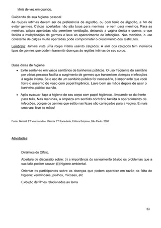 tênis de vez em quando.
Cuidando de sua higiene pessoal
As roupas íntimas devem ser de preferência de algodão, ou com forro de algodão, a fim de
evitar germes. Calças apertadas não são boas para meninas e nem para meninos. Para as
meninas, calças apertadas não permitem ventilação, deixando a vagina úmida e quente, o que
facilita a multiplicação de germes e leva ao aparecimento de infecções. Nos meninos, o uso
constante de calças muito apertadas pode comprometer o crescimento dos testículos.
Lembrete: Jamais vista uma roupa íntima usando calçados. A sola dos calçados tem inúmeros
tipos de germes que podem transmitir doenças às regiões íntimas de seu corpo.
Duas dicas de higiene
Evite sentar-se em vasos sanitários de banheiros públicos. O uso freqüente do sanitário
por várias pessoas facilita o surgimento de germes que transmitem doenças e infecções
à região íntima. Se o uso de um sanitário público for necessário, é importante que você
forre o assento do vaso com papel higiênico. Lave bem as mãos depois de usar o
banheiro, público ou não.
Após evacuar, faça a higiene de seu corpo com papel higiênico., limpando-se da frente
para trás. Nas meninas, a limpeza em sentido contrário facilita o aparecimento de
infecções, porque os germes que estão nas fezes são carregados para a vagina. E mais
uma vez: lave as mãos!
Fonte: Bertoldi ET Vasconcellos, Ciência ET Sociedade, Editora Scipione, São Paulo, 2000
Atividades:
Dinâmica do Olfato.
Abertura de discussão sobre: (i) a importância do saneamento básico os problemas que a
sua falta podem causar; (ii) higiene ambiental.
Orientar os participantes sobre as doenças que podem aparecer em razão da falta de
higiene: verminoses, piolhos, micoses, etc
Exibição de filmes relacionados ao tema
53
 