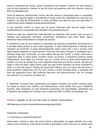 nenhum nascimento de criança, porém acreditamos que escolher "quando" ter esta criança é
mais do que importante: é pensar no tipo de futuro que queremos para nós mesmos e para os
filhos que desejamos ter.
Como já dissemos anteriormente, muitos não têm acesso à informação sobre a concepção,
porque é um assunto ligado à sexualidade e muitos ainda têm dificuldade em discutí-lo por
vergonha, por falta de conhecimento ou ainda: acreditam que falar de sexo com seus filhos, é
incentivá-los a terem relações sexuais prematuramente.
O que acontece então? O jovem que foi pouco informado pelo assunto acaba sendo
surpreendido por uma gravidez não desejada, uma gravidez precoce.
Embora se diga que ninguém tem mais desculpa de engravidar "sem querer" uma vez que os
métodos são largamente difundidos socialmente, acreditamos que ainda faltam alguns
elementos mais esclarecedores a respeito do assunto.
A camisinha é mais do que indicada na prevenção das doenças sexualmente transmissíveis, é
a principal aliada quando se quer evitar engravidar. A pílula anticoncepcional é indicada como
"parceira" da camisinha. A pílula anticoncepcional, assim como tudo o que é químico, gera
alguns efeitos colaterais no corpo feminino. Para que uma pílula "funcione" é necessário que a
paciente esteja bem “entrosada” com seu médico até que ele "acerte" a melhor pílula para o
organismo dela. E como esses "acertos" levam um tempo, a camisinha continua sendo
indispensável. Você sabia, por exemplo, que se a mulher tomou a pílula anticoncepcional de
manhã e na hora do almoço teve uma indigestão estomacal que lhe fez vomitar, ela terá que
repetir a dose da pílula? Agora vamos supôr que esta mulher esqueceu de tomar novamente a
pílula e à noite ela transou. Poderia ela engravidar? Mesmo que nos outros dias ele tomou a
pílula direitinho? Infelizmente, sim! Por isso, mesmo a mulher tomando pílula, a camisinha não
deve ser esquecida nunca. Não podemos descuidar com esquecimentos, com "eu conheço
meu parceiro", ou o famoso "só desta vez"...
E Tabelinha? Funciona? Bom, gostaríamos que alguém indicasse que mulher menstrua todos
os meses no mesmo dia, certinho, sem adiantamento e sem atraso. Para que a Tabelinha
funcione, seria necessário um ciclo menstrual funcionando com pontualidade. Lembramos que
a Tabelinha não protege nem o homem nem a mulher da AIDS, da Sífilis, da Candidíase, etc.
Professor: Sugestão de site para falar sobre os métodos anticonceptivos:
http://teensexo.uol.com.br/sexocabeca/sexosemgravidez/4.jhtm
Perguntas e Respostas:
1- O que fazer se a camisinha estourar?
Interromper a transa e, caso não tenha havido a ejaculação, se seguir adiante com o ato,
colocar outra camisinha. Caso tenha ocorrido a ejaculação, é bom procurar um médico para
58
 