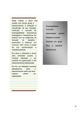 Neste módulo o aluno terá
contato com temas atuais e
imprescindíveis à obtenção e
manutenção de seu emprego.
Verificará o conceito de
empregabilidade (tornando-se
empregável e mantendo-se em
sintonia com as exigências do
mercado de trabalho).
Aprenderá a elaborar um
currículo, bem como a cuidar
de sua apresentação e
marketing pessoal.
Em ética e cidadania o aluno
será orientado quanto a
conduta desejada a ser
mantida na organização e nos
relacionamentos interpessoais
Por fim, em Relações humanas
abordaremos sobre o
relacionamento sadio que deve
imperar dentro da
organização.
Empregabilidade
Currículos
Apresentação pessoal
Relações humanas
Dinâmica em grupo
Ética e cidadania
Atendimento
62
 
